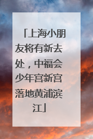 上海小朋友将有新去处，中福会少年宫新宫落地黄浦滨江