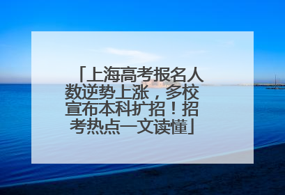 上海高考报名人数逆势上涨，多校宣布本科扩招！招考热点一文读懂