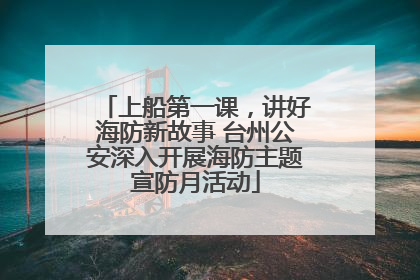 上船第一课，讲好海防新故事 台州公安深入开展海防主题宣防月活动