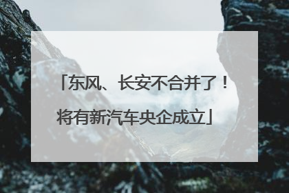 东风、长安不合并了！将有新汽车央企成立