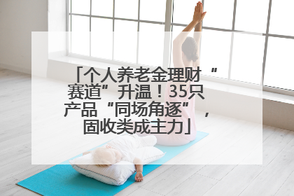 个人养老金理财“赛道”升温！35只产品“同场角逐”，固收类成主力
