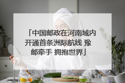 中国邮政在河南域内开通首条洲际航线 豫邮牵手 拥抱世界