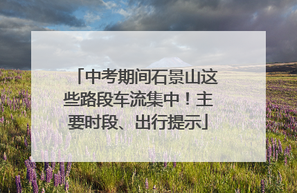 中考期间石景山这些路段车流集中！主要时段、出行提示