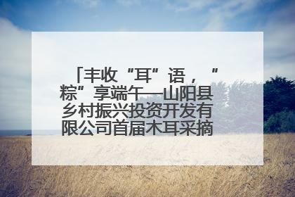 丰收“耳”语，“粽”享端午—山阳县乡村振兴投资开发有限公司首届木耳采摘活动盛大启幕