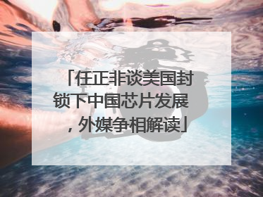 任正非谈美国封锁下中国芯片发展，外媒争相解读