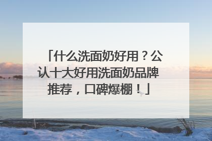 什么洗面奶好用？公认十大好用洗面奶品牌推荐，口碑爆棚！