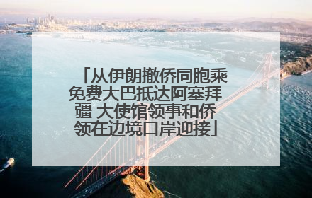 从伊朗撤侨同胞乘免费大巴抵达阿塞拜疆 大使馆领事和侨领在边境口岸迎接