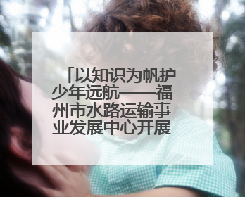 以知识为帆护少年远航——福州市水路运输事业发展中心开展水上交通安全知识进校园活动