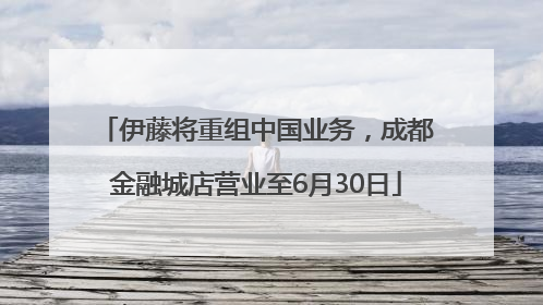 伊藤将重组中国业务，成都金融城店营业至6月30日