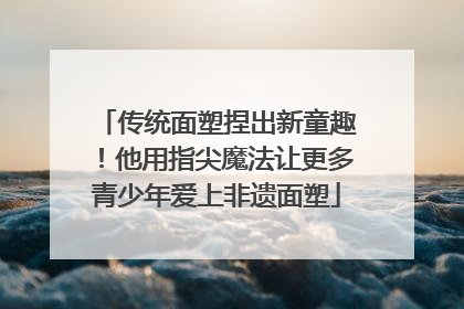 传统面塑捏出新童趣！他用指尖魔法让更多青少年爱上非遗面塑