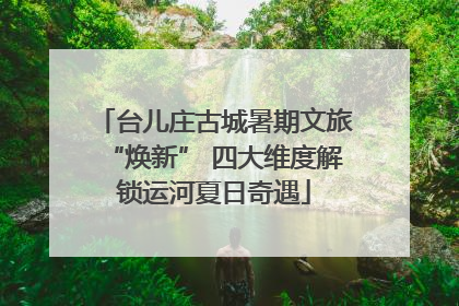 台儿庄古城暑期文旅“焕新” 四大维度解锁运河夏日奇遇