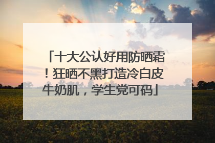 十大公认好用防晒霜！狂晒不黑打造冷白皮牛奶肌，学生党可码