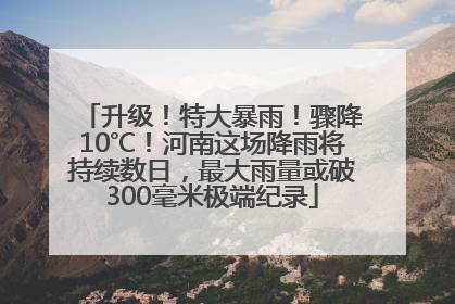 升级！特大暴雨！骤降10℃！河南这场降雨将持续数日，最大雨量或破300毫米极端纪录