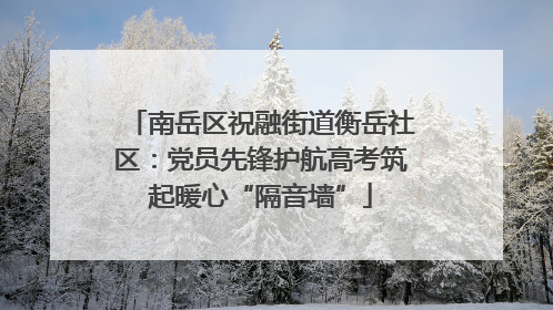 南岳区祝融街道衡岳社区：党员先锋护航高考筑起暖心“隔音墙”