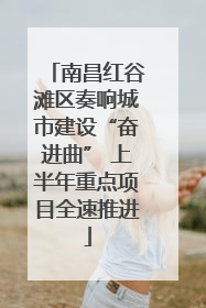南昌红谷滩区奏响城市建设“奋进曲” 上半年重点项目全速推进