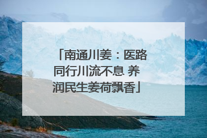 南通川姜：医路同行川流不息 养润民生姜荷飘香