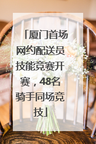 厦门首场网约配送员技能竞赛开赛，48名骑手同场竞技