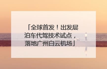 全球首发！出发层泊车代驾技术试点，落地广州白云机场