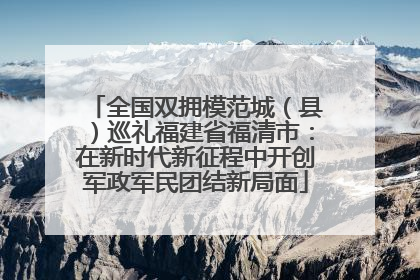 全国双拥模范城（县）巡礼福建省福清市：在新时代新征程中开创军政军民团结新局面