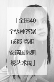 全国40个绣种齐聚成都 亮相安靖国际刺绣艺术周