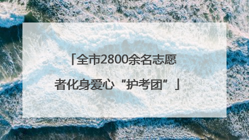 全市2800余名志愿者化身爱心“护考团”