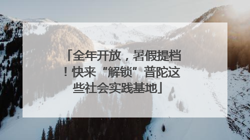 全年开放，暑假提档！快来“解锁”普陀这些社会实践基地