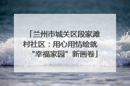 兰州市城关区段家滩村社区：用心用情绘就“幸福家园”新画卷
