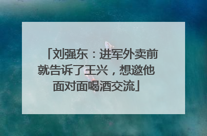 刘强东：进军外卖前就告诉了王兴，想邀他面对面喝酒交流