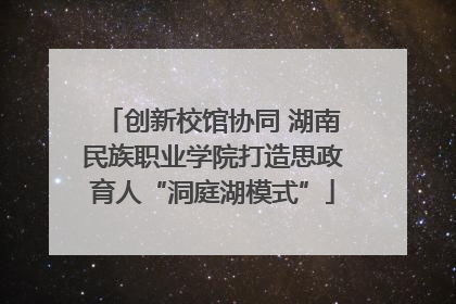 创新校馆协同 湖南民族职业学院打造思政育人“洞庭湖模式”