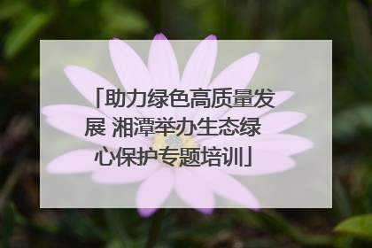 助力绿色高质量发展 湘潭举办生态绿心保护专题培训