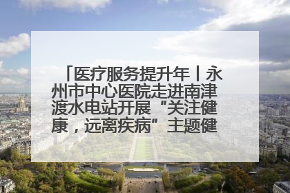 医疗服务提升年丨永州市中心医院走进南津渡水电站开展“关注健康，远离疾病”主题健康促进活动