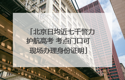 北京日均近七千警力护航高考 考点门口可现场办理身份证明