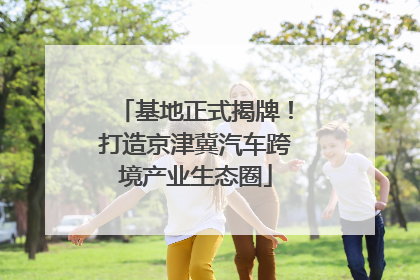 基地正式揭牌！打造京津冀汽车跨境产业生态圈