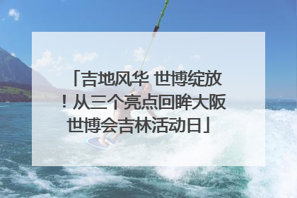 吉地风华 世博绽放！从三个亮点回眸大阪世博会吉林活动日