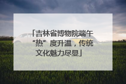 吉林省博物院端午“热”度升温，传统文化魅力尽显