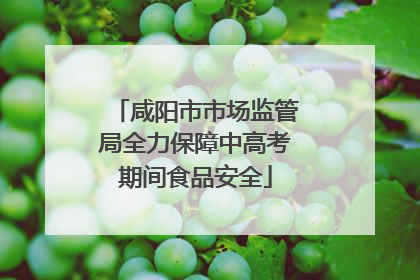 咸阳市市场监管局全力保障中高考期间食品安全