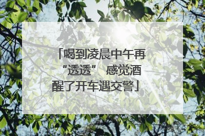 喝到凌晨中午再“透透” 感觉酒醒了开车遇交警