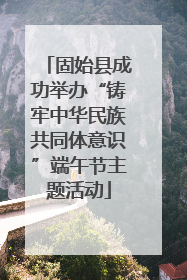 固始县成功举办“铸牢中华民族共同体意识”端午节主题活动
