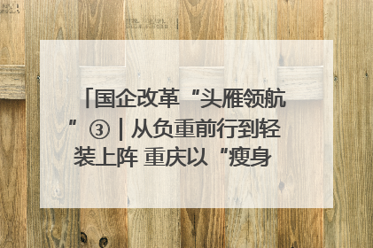 国企改革“头雁领航”③｜从负重前行到轻装上阵 重庆以“瘦身”谋“健体”