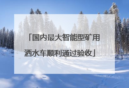 国内最大智能型矿用洒水车顺利通过验收
