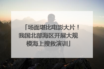 场面堪比电影大片！我国北部海区开展大规模海上搜救演训