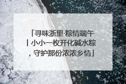 寻味浙里·粽情端午丨小小一枚开化碱水粽，守护那份浓浓乡情