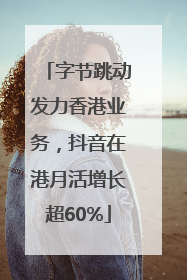 字节跳动发力香港业务，抖音在港月活增长超60%