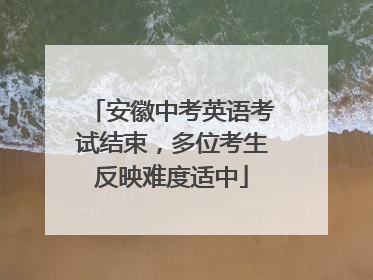 安徽中考英语考试结束，多位考生反映难度适中