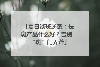 夏日淡斑逆袭：祛斑产品什么好？告别“斑”门弄斧