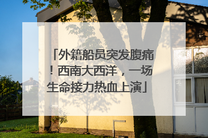 外籍船员突发腹痛！西南大西洋，一场生命接力热血上演