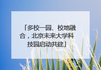 多校一园、校地融合，北京未来大学科技园启动共建