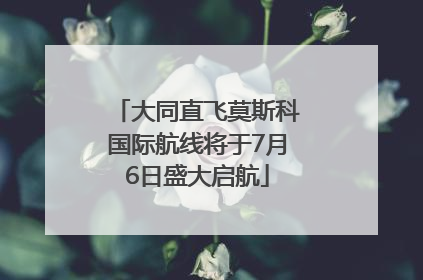 大同直飞莫斯科国际航线将于7月6日盛大启航