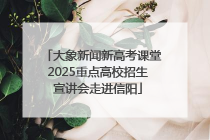 大象新闻新高考课堂2025重点高校招生宣讲会走进信阳