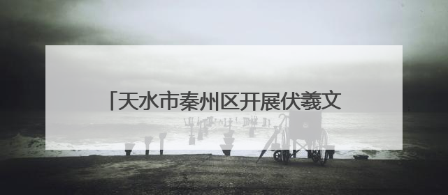 天水市秦州区开展伏羲文化节前 “梳妆”行动